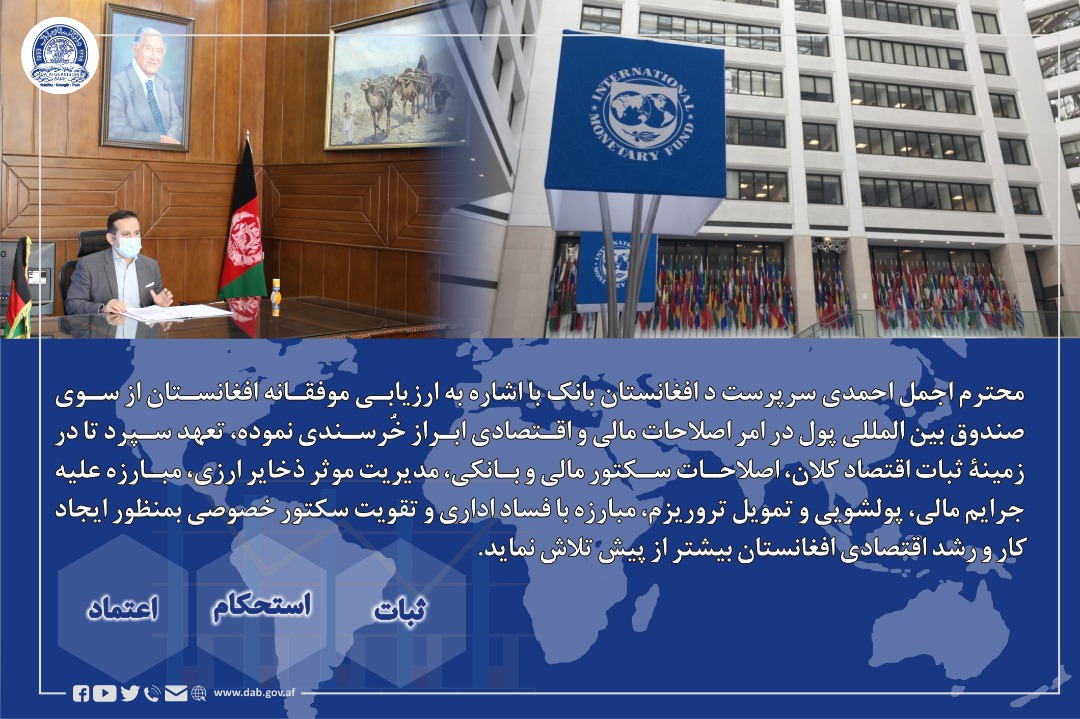 محترم اجمل احمدی سرپرست د افغانستان بانک با اشاره به ارزیابی موفقانه افغانستان از سوی صندوق بین المللی پول در امر اصلاحات مالی و اقتصادی ابراز خُرسندی نموده،