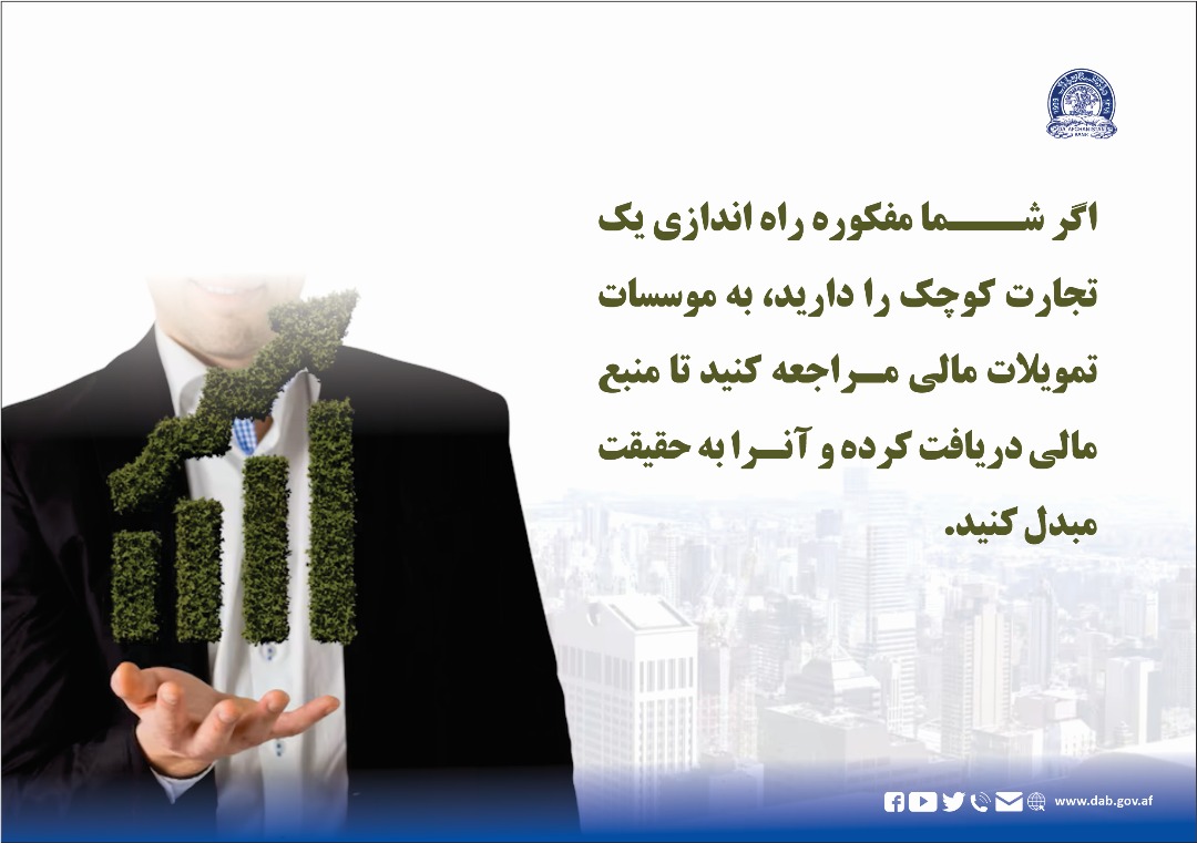 اگر شما مفکوره راه اندازی یک تجارت کوچک را دارید، به موسسات تمویلات مالی مراجعه کنید تا منبع مالی درفافت کرده و آنرا به حقیقت مبدل کنید